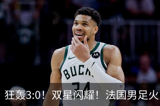 狂轰3:0！双星闪耀！法国男足火力猛，姆巴佩和登贝莱把对手打崩盘